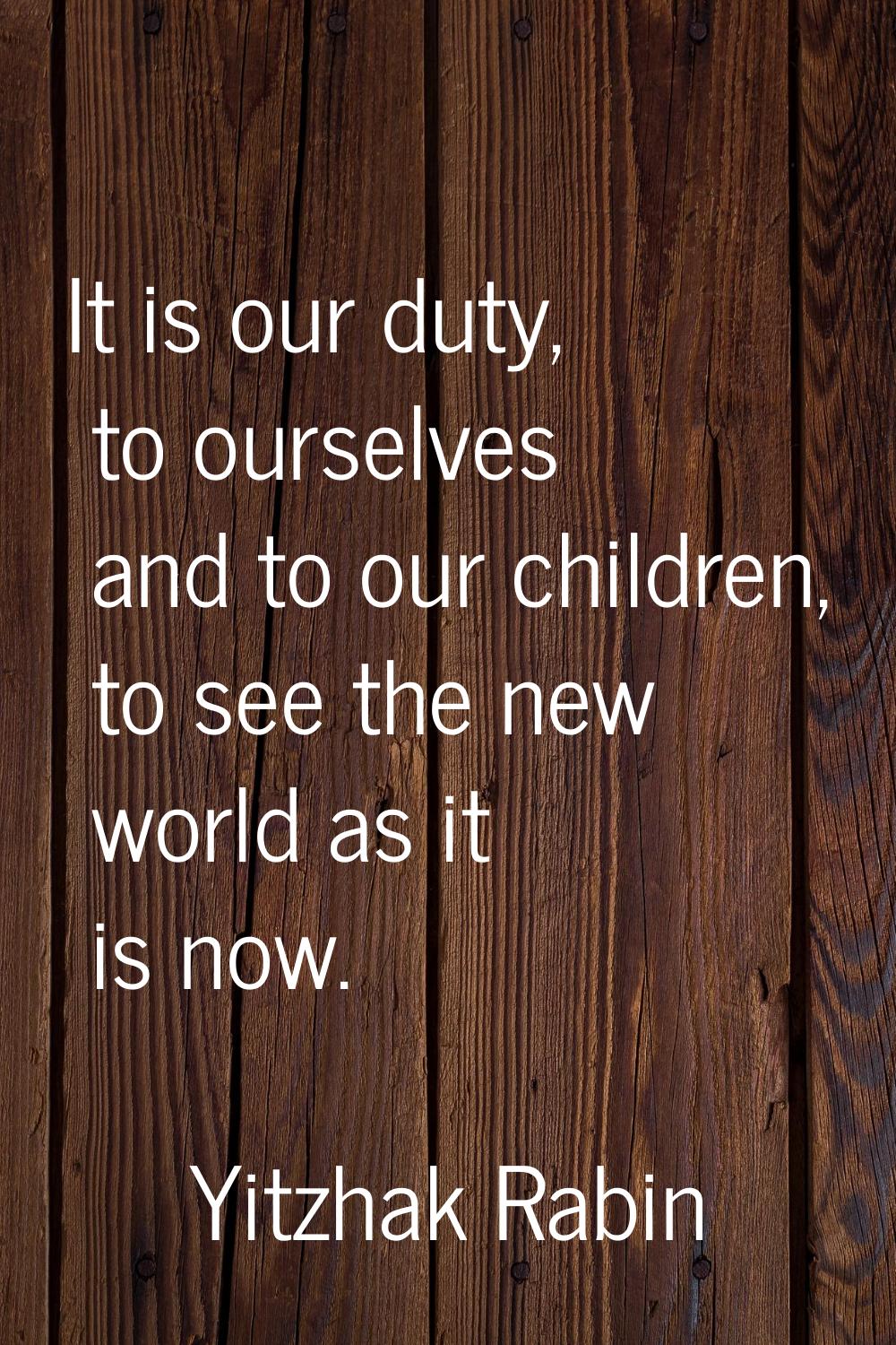 It is our duty, to ourselves and to our children, to see the new world as it is now.