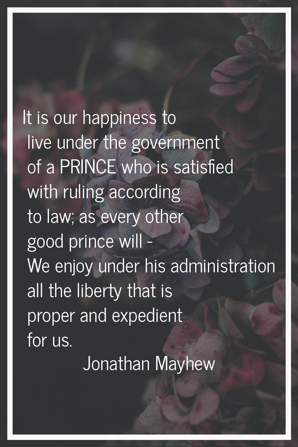 It is our happiness to live under the government of a PRINCE who is satisfied with ruling according
