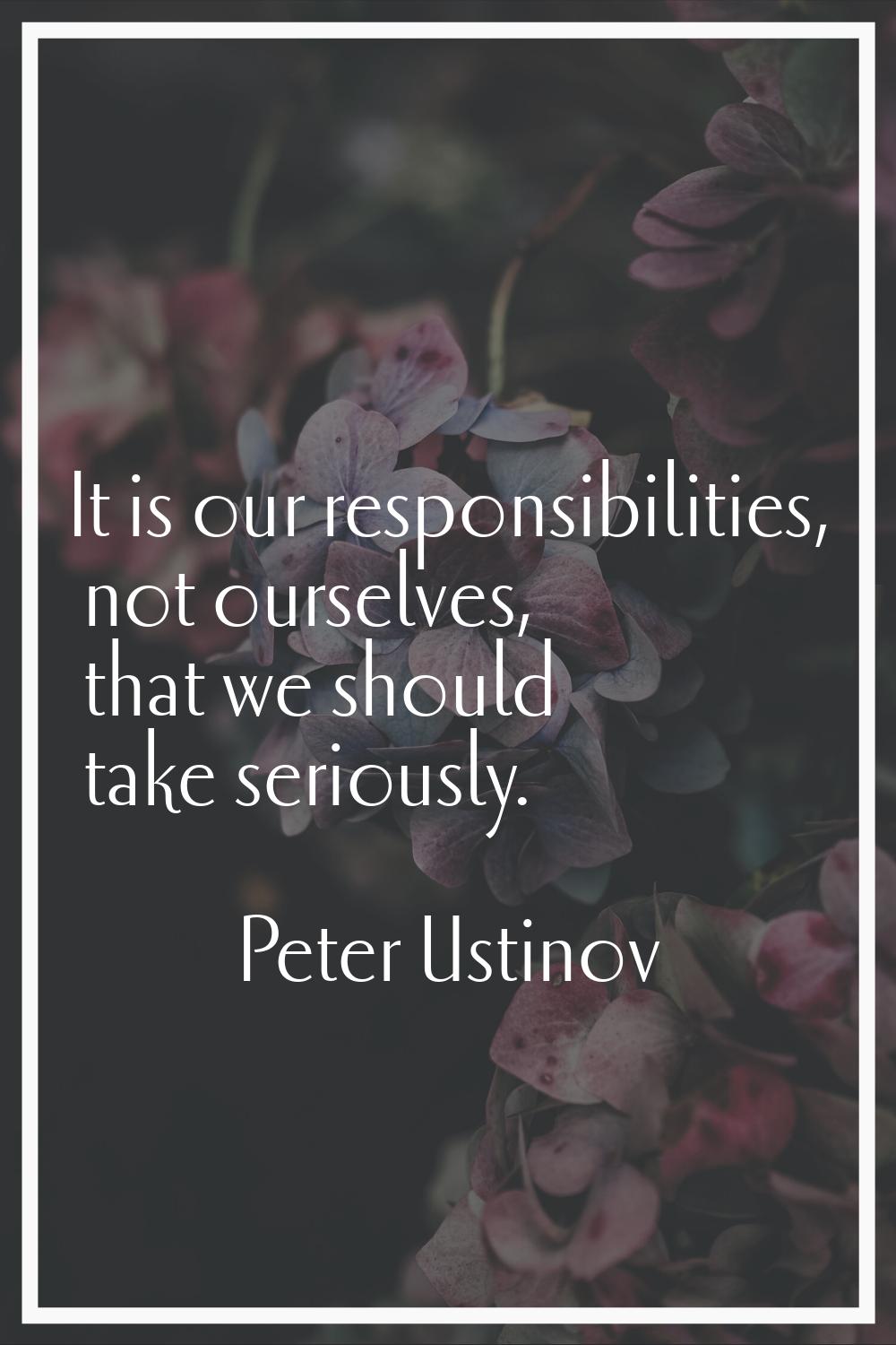 It is our responsibilities, not ourselves, that we should take seriously.