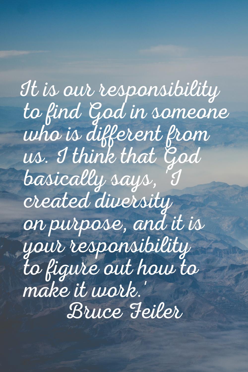It is our responsibility to find God in someone who is different from us. I think that God basicall