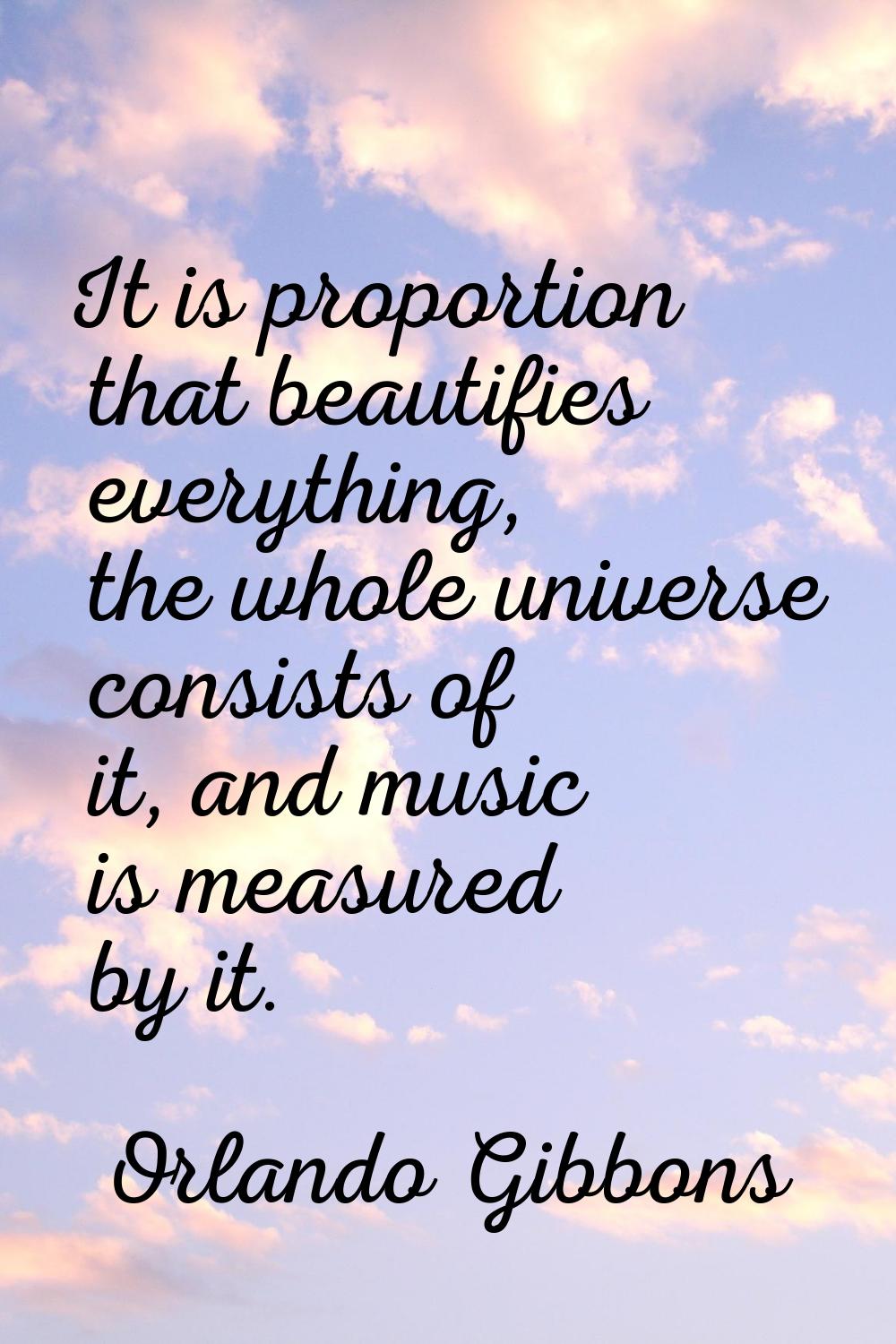 It is proportion that beautifies everything, the whole universe consists of it, and music is measur