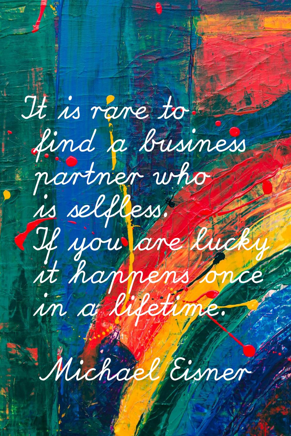 It is rare to find a business partner who is selfless. If you are lucky it happens once in a lifeti