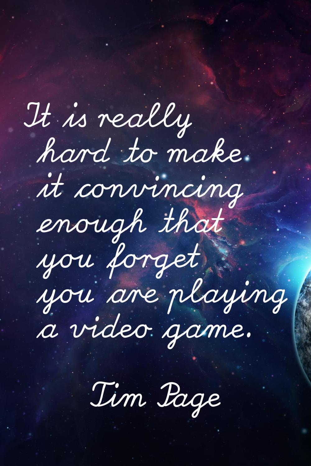 It is really hard to make it convincing enough that you forget you are playing a video game.