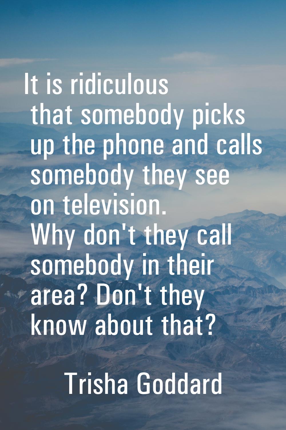 It is ridiculous that somebody picks up the phone and calls somebody they see on television. Why do