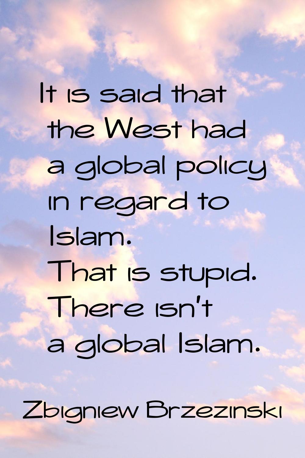 It is said that the West had a global policy in regard to Islam. That is stupid. There isn't a glob