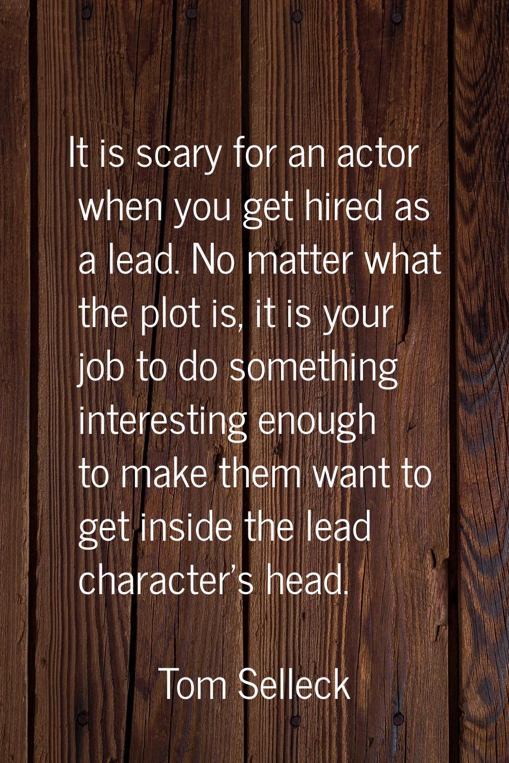 It is scary for an actor when you get hired as a lead. No matter what the plot is, it is your job t