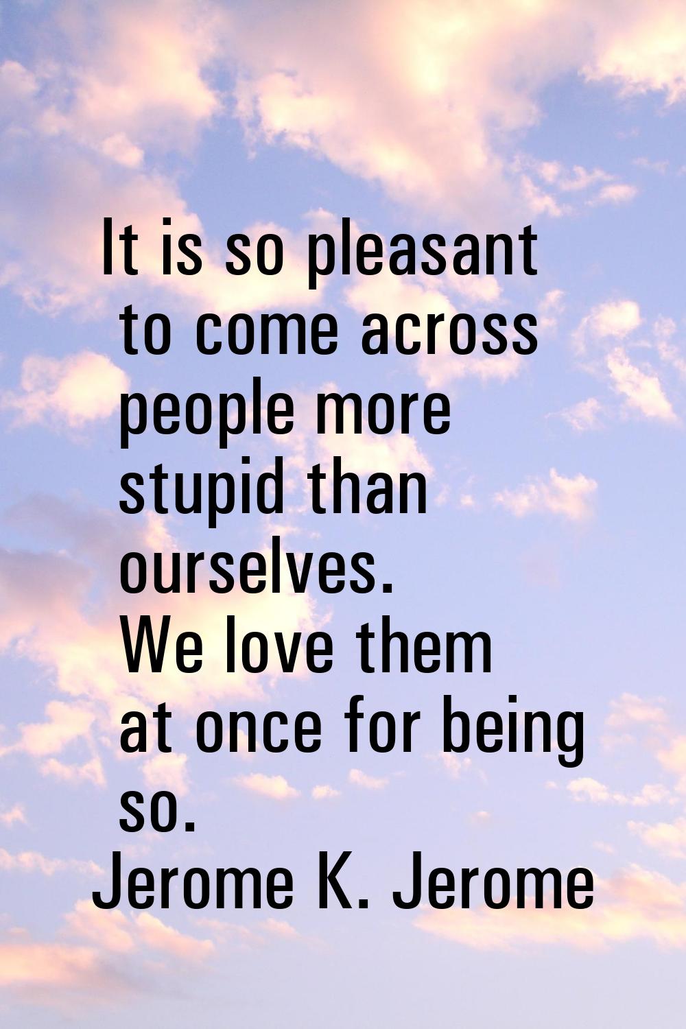 It is so pleasant to come across people more stupid than ourselves. We love them at once for being 