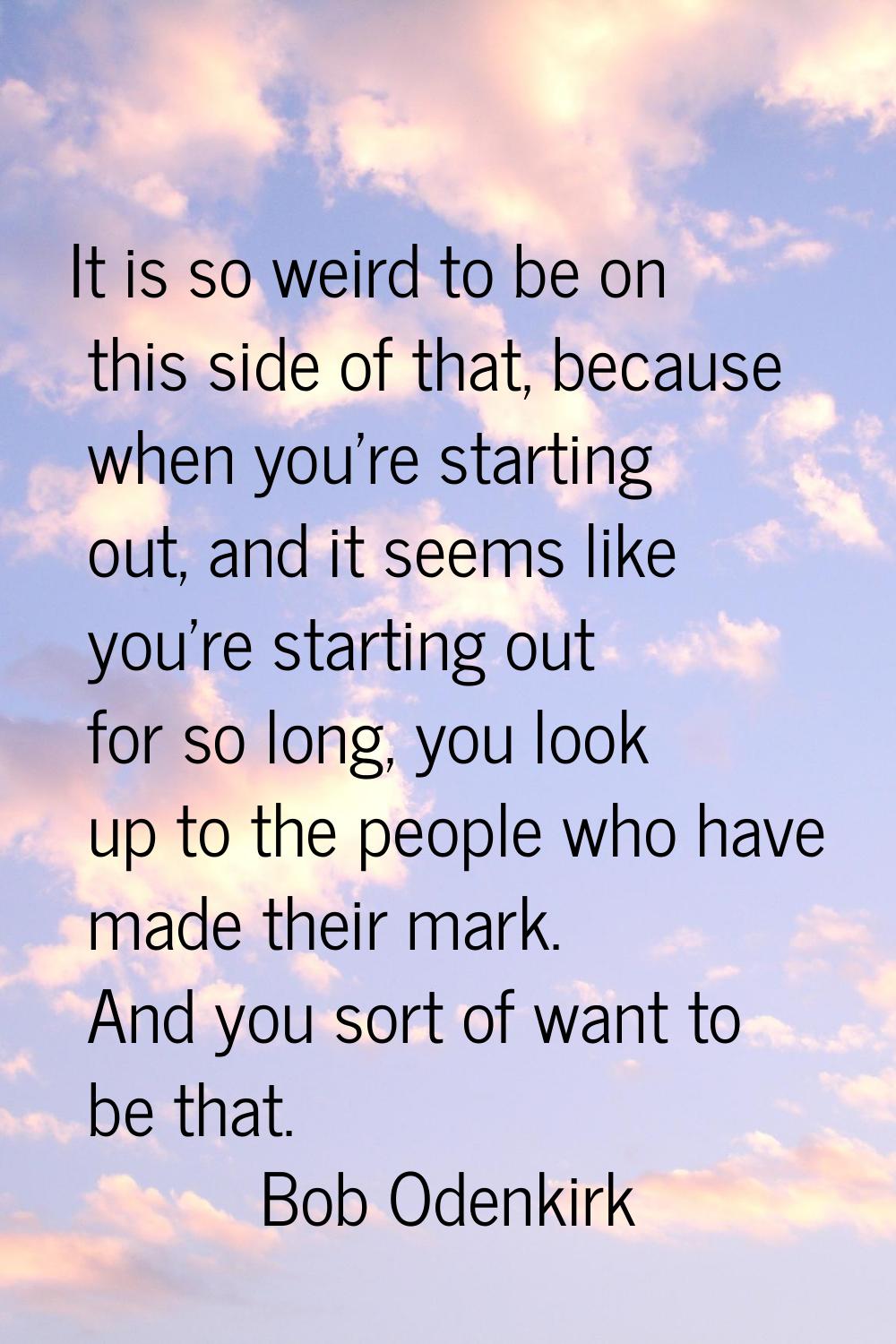 It is so weird to be on this side of that, because when you're starting out, and it seems like you'