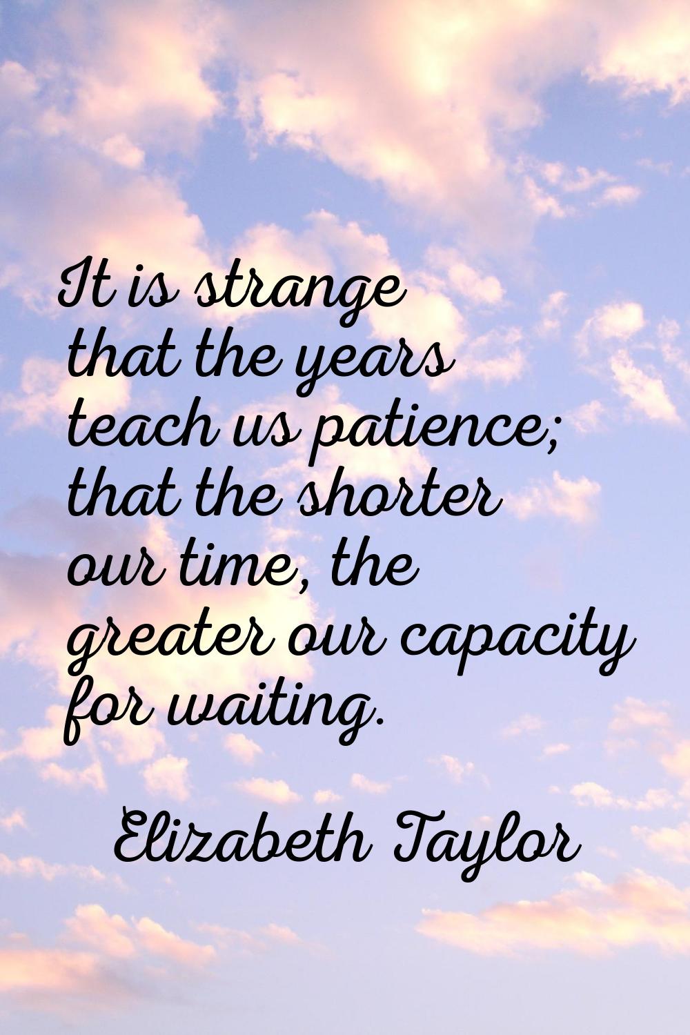 It is strange that the years teach us patience; that the shorter our time, the greater our capacity