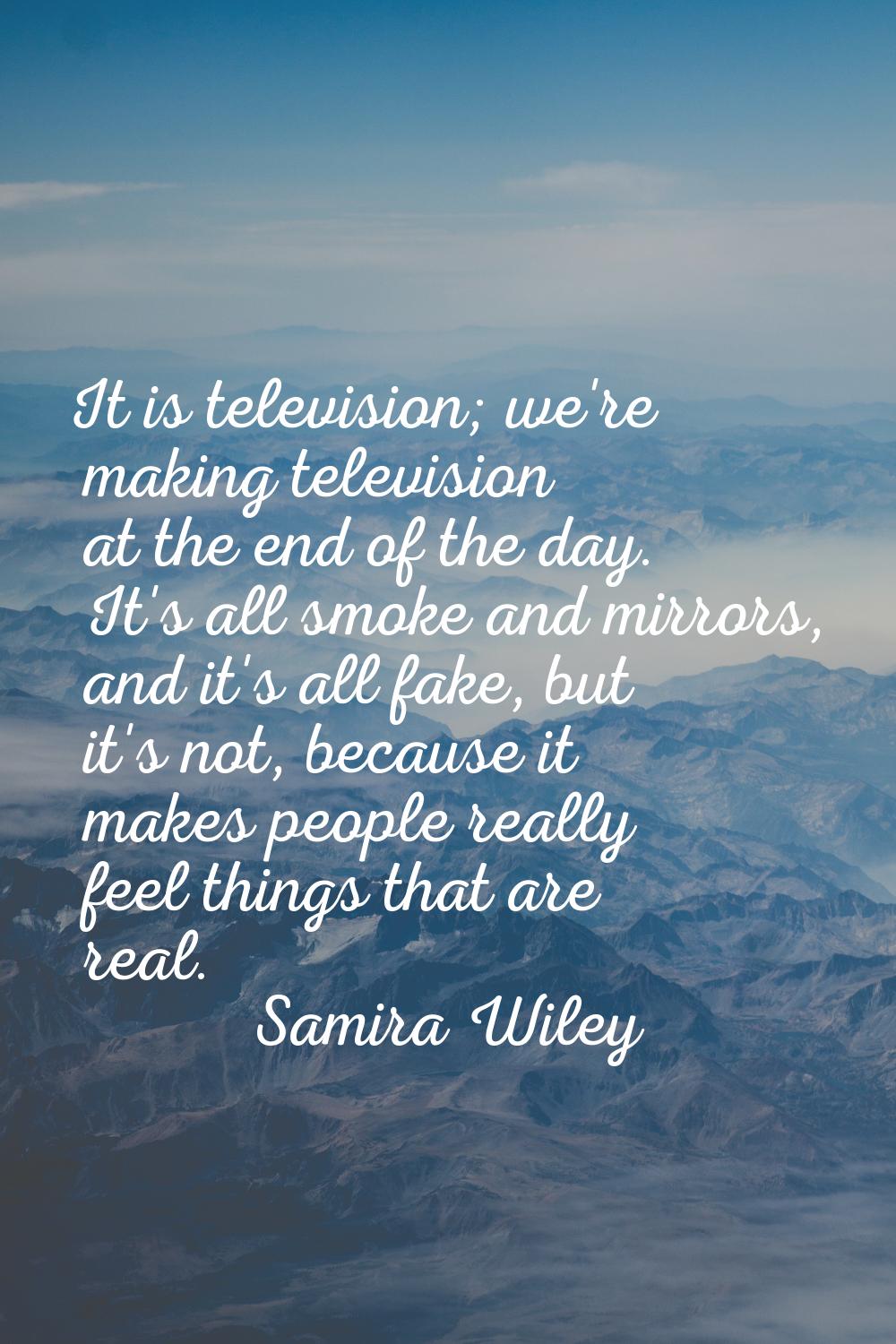 It is television; we're making television at the end of the day. It's all smoke and mirrors, and it