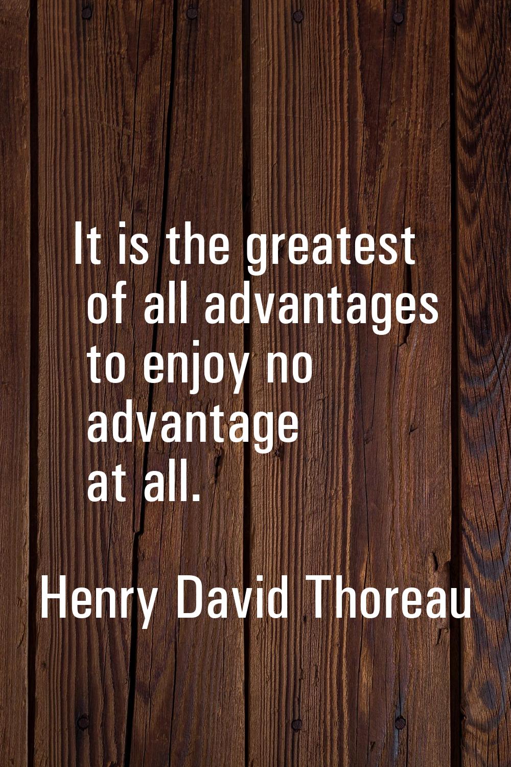 It is the greatest of all advantages to enjoy no advantage at all.
