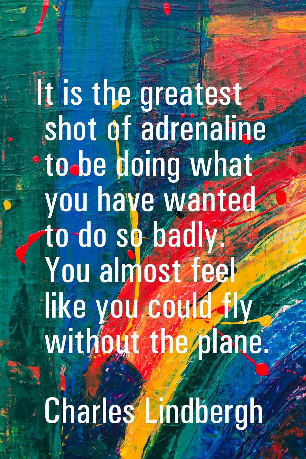 It is the greatest shot of adrenaline to be doing what you have wanted to do so badly. You almost f