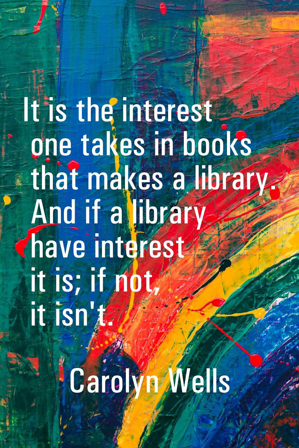 It is the interest one takes in books that makes a library. And if a library have interest it is; i