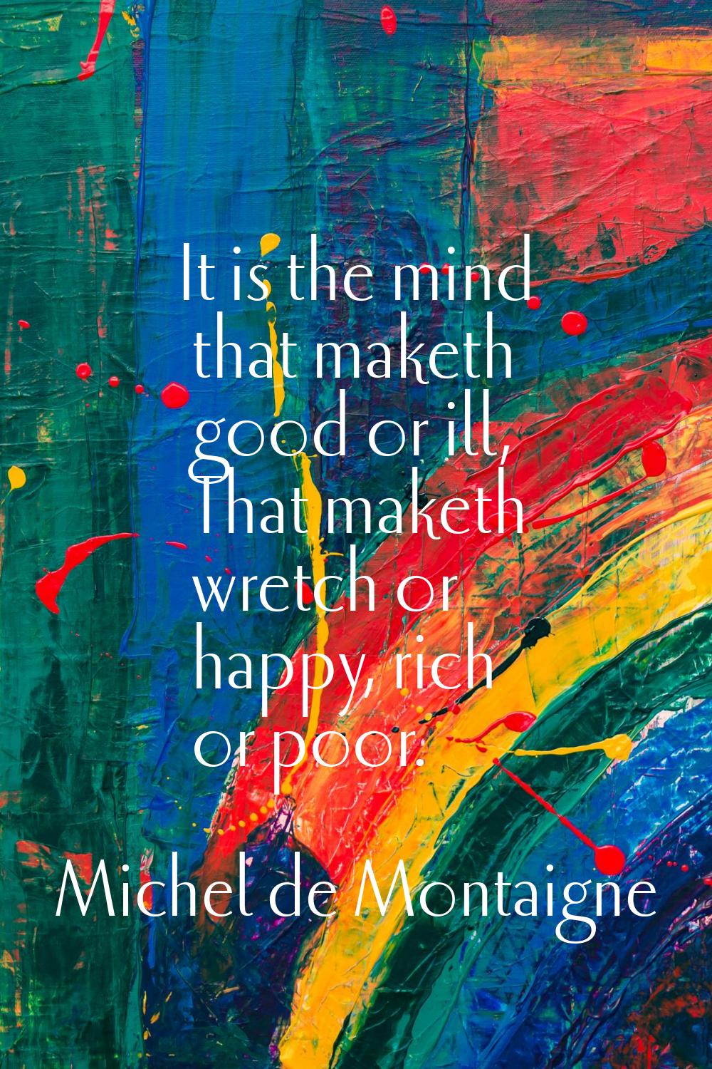 It is the mind that maketh good or ill, That maketh wretch or happy, rich or poor.