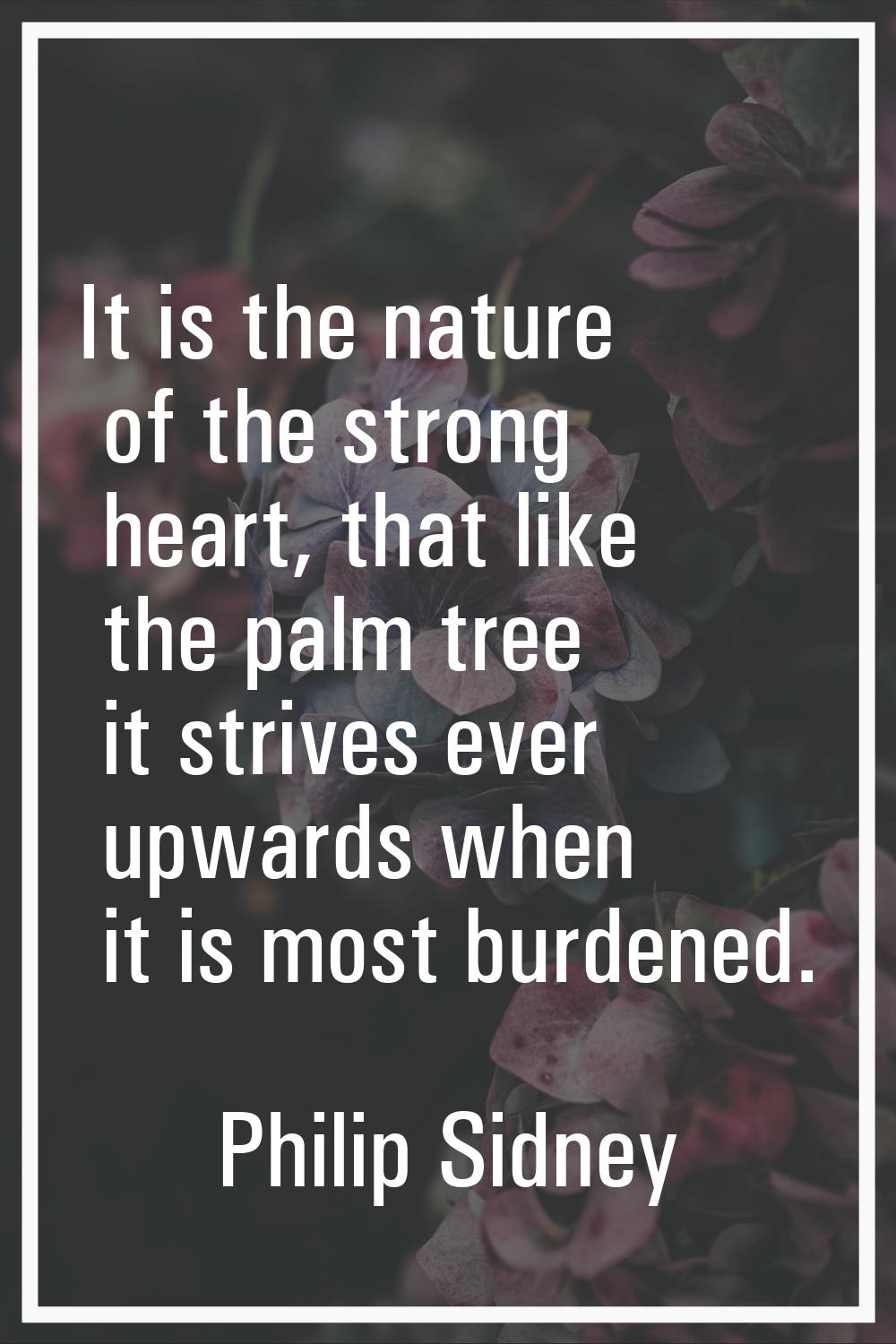 It is the nature of the strong heart, that like the palm tree it strives ever upwards when it is mo