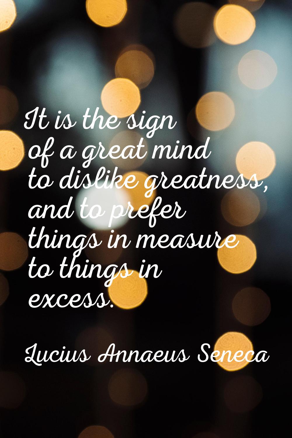 It is the sign of a great mind to dislike greatness, and to prefer things in measure to things in e
