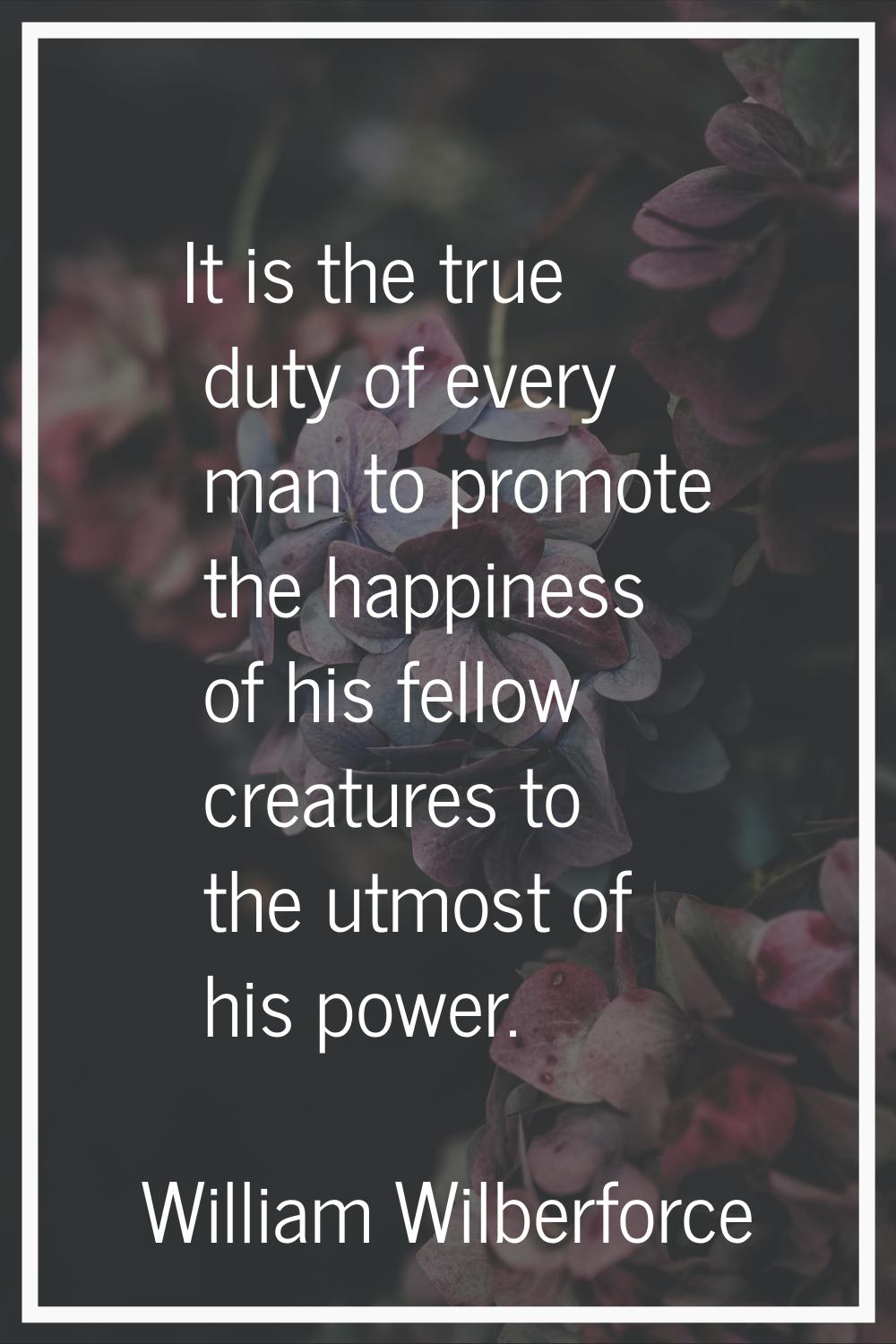 It is the true duty of every man to promote the happiness of his fellow creatures to the utmost of 