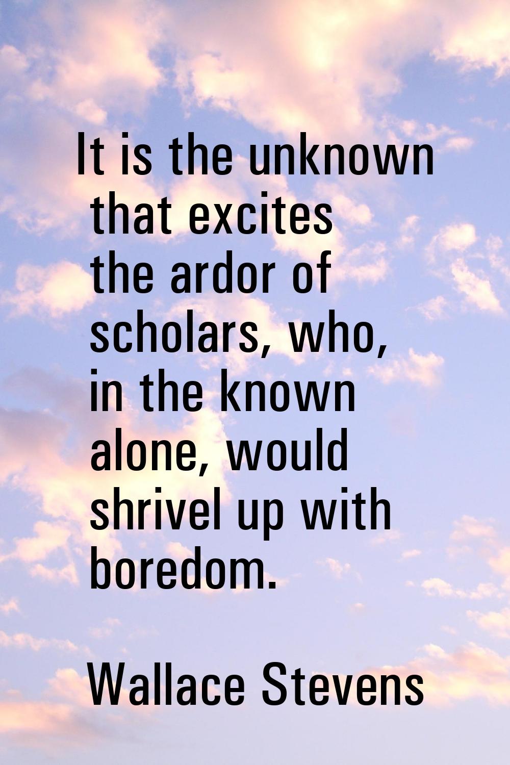 It is the unknown that excites the ardor of scholars, who, in the known alone, would shrivel up wit