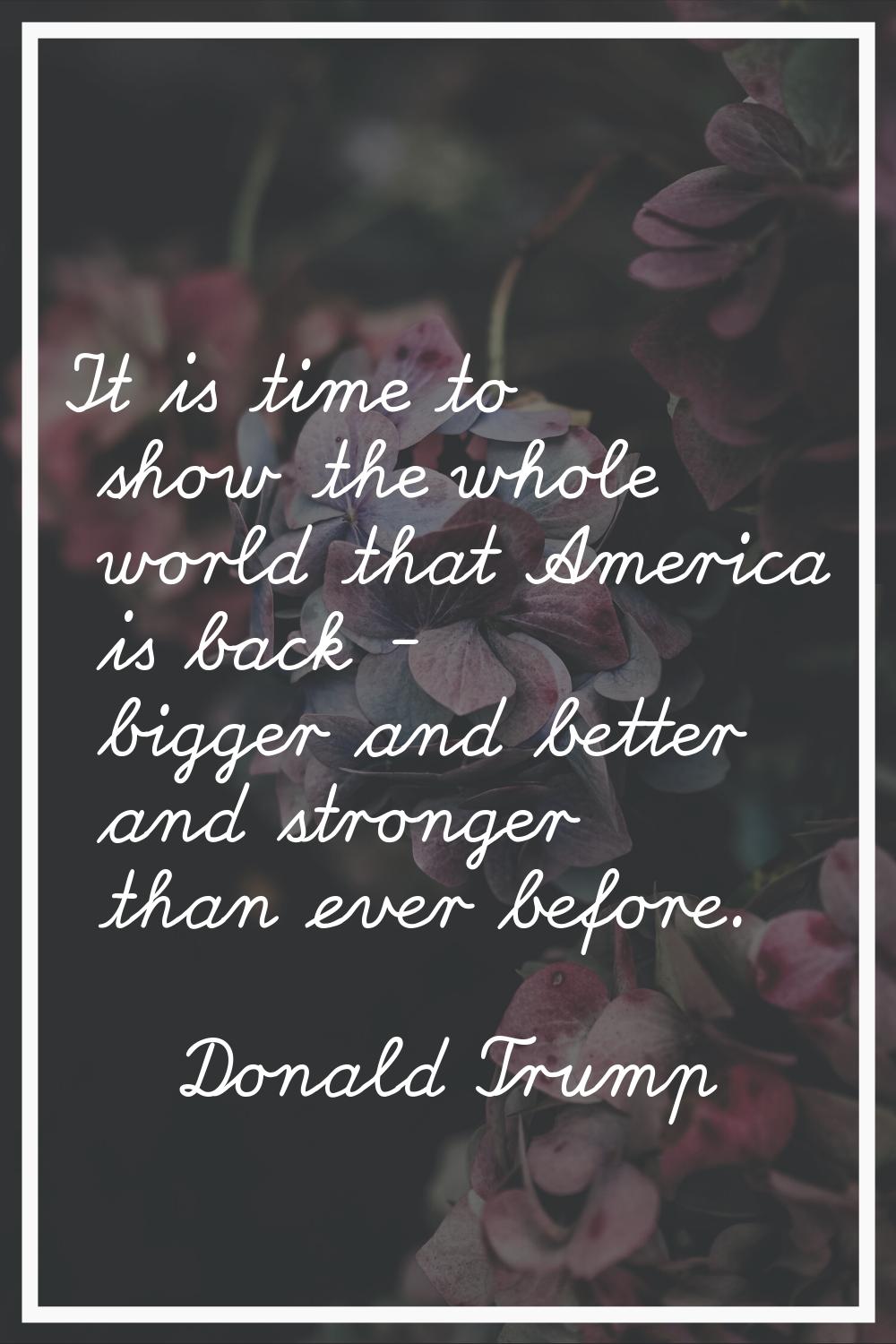 It is time to show the whole world that America is back - bigger and better and stronger than ever 