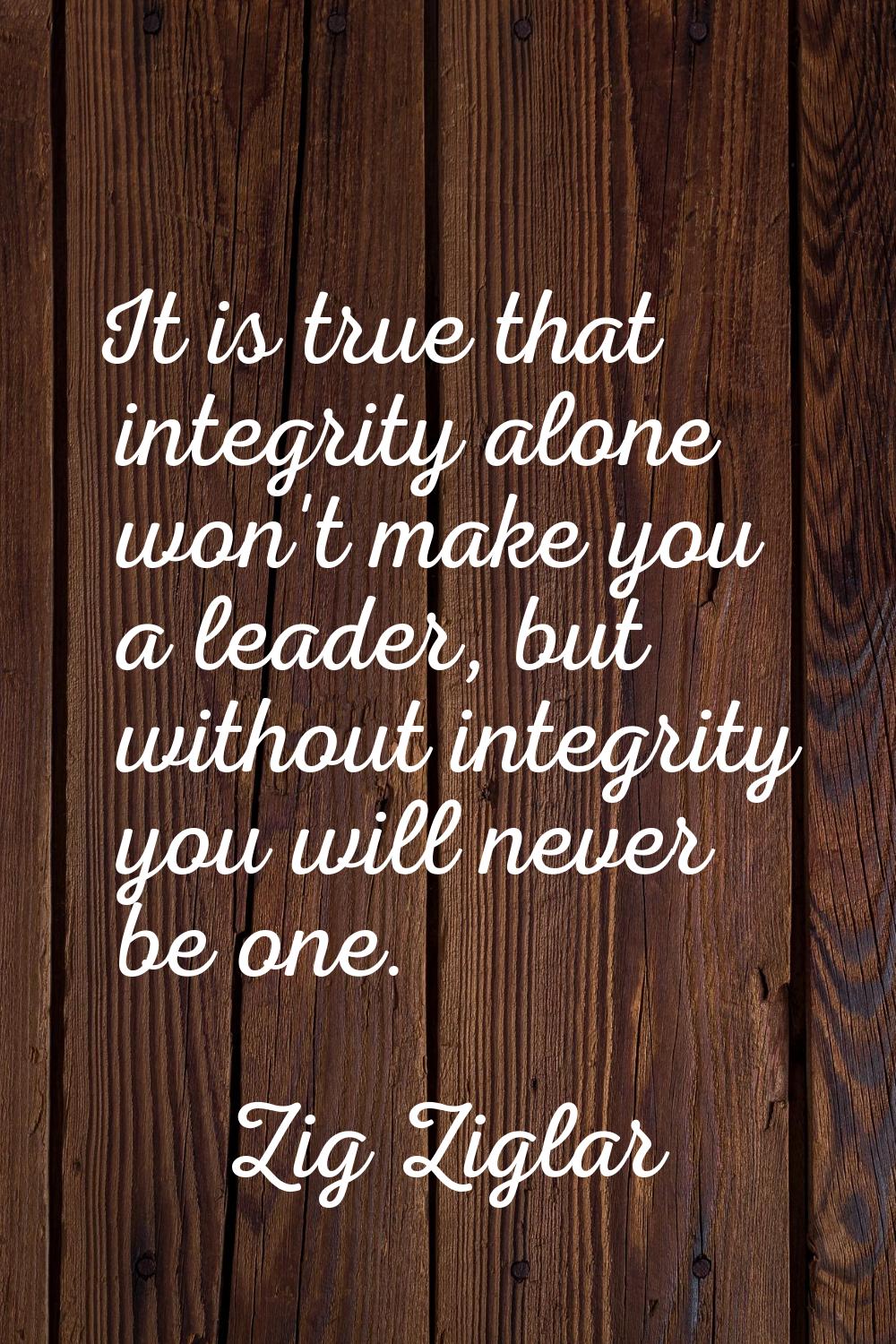 It is true that integrity alone won't make you a leader, but without integrity you will never be on