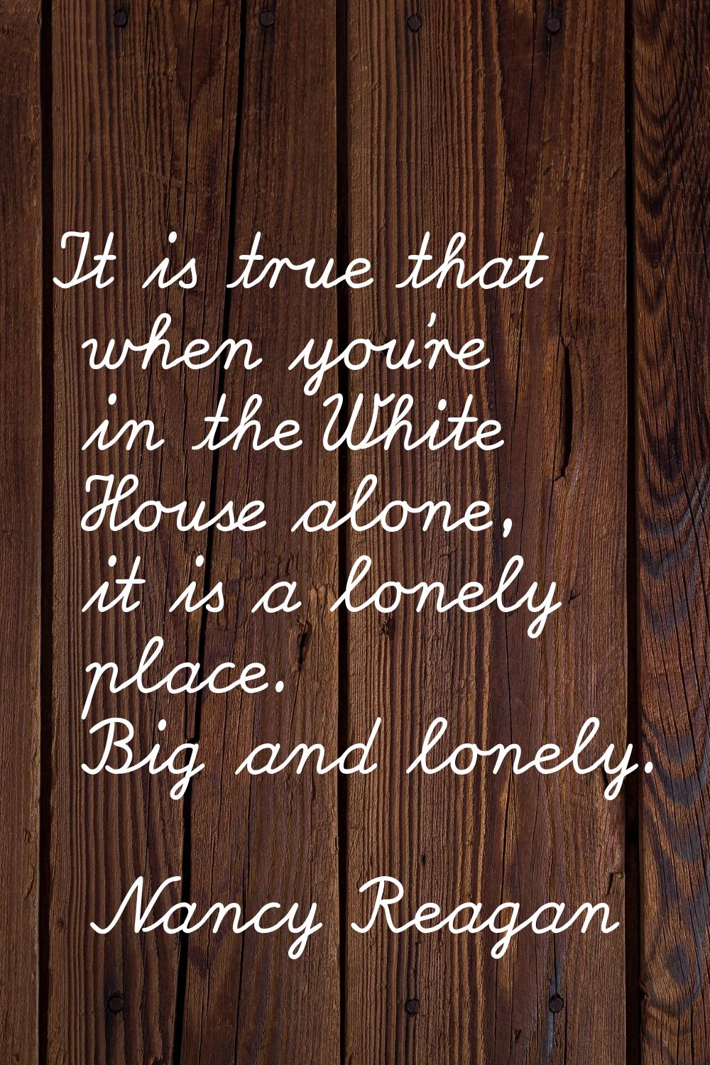 It is true that when you're in the White House alone, it is a lonely place. Big and lonely.