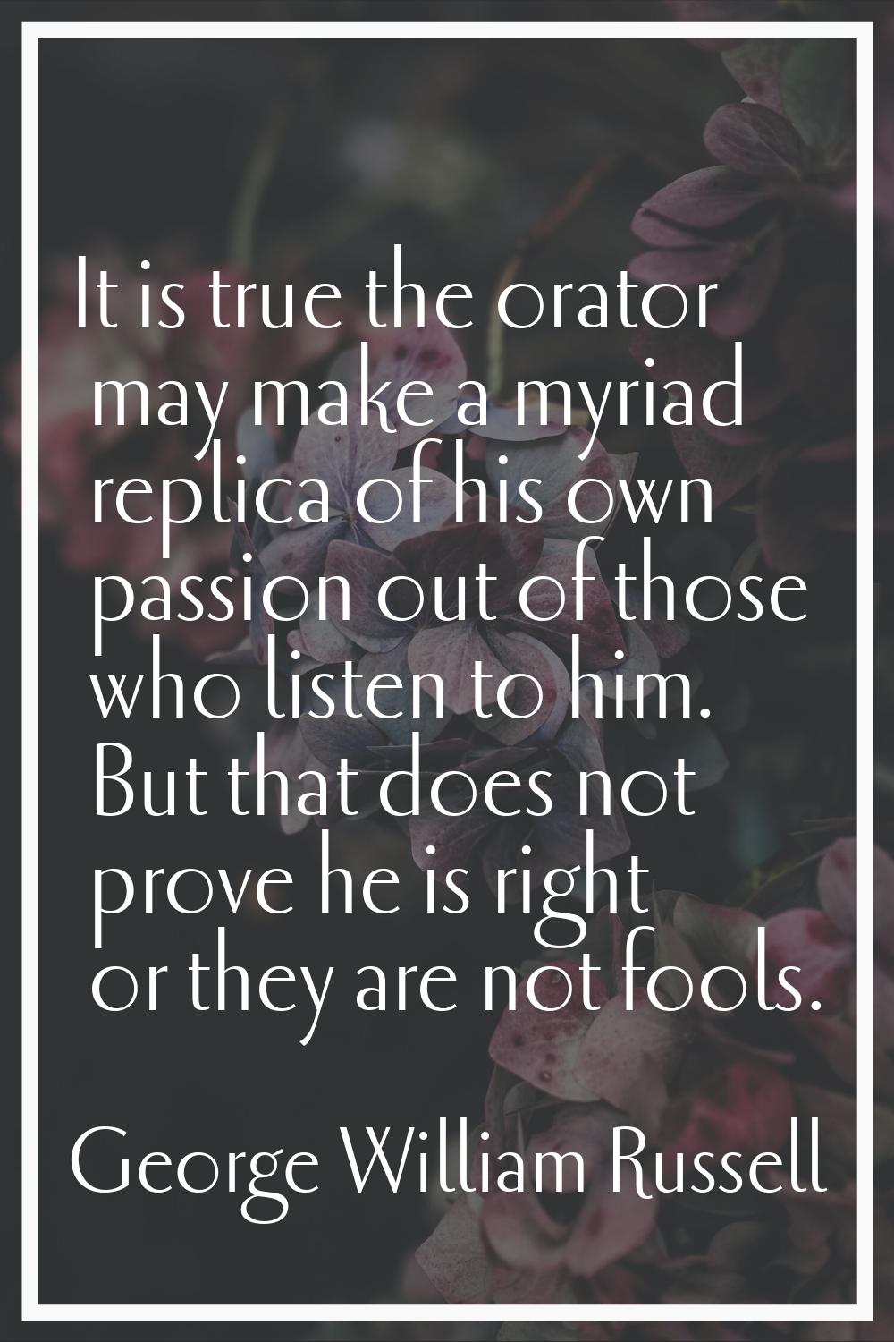 It is true the orator may make a myriad replica of his own passion out of those who listen to him. 