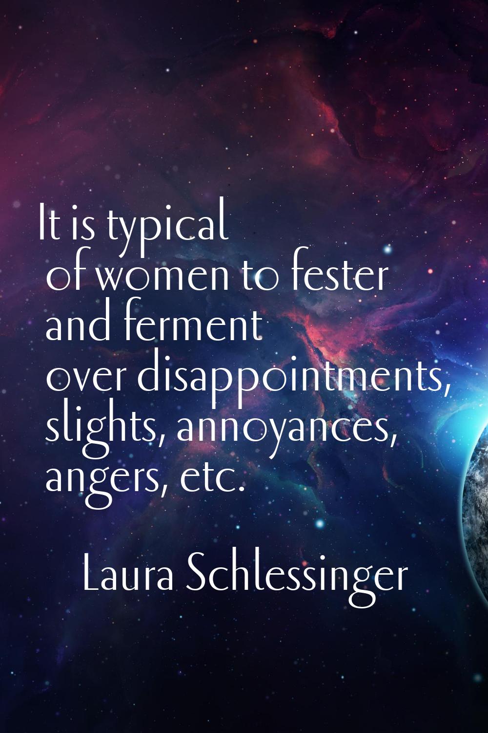It is typical of women to fester and ferment over disappointments, slights, annoyances, angers, etc