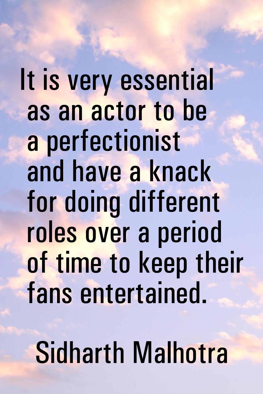 It is very essential as an actor to be a perfectionist and have a knack for doing different roles o