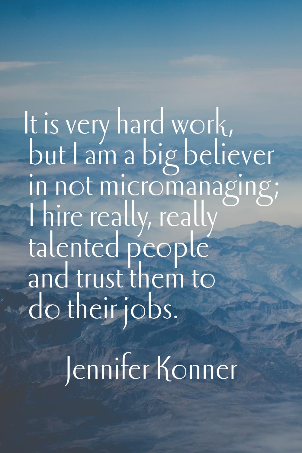 It is very hard work, but I am a big believer in not micromanaging; I hire really, really talented 