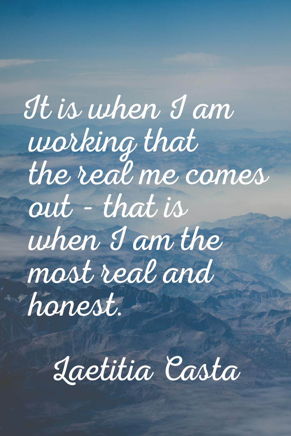 It is when I am working that the real me comes out - that is when I am the most real and honest.
