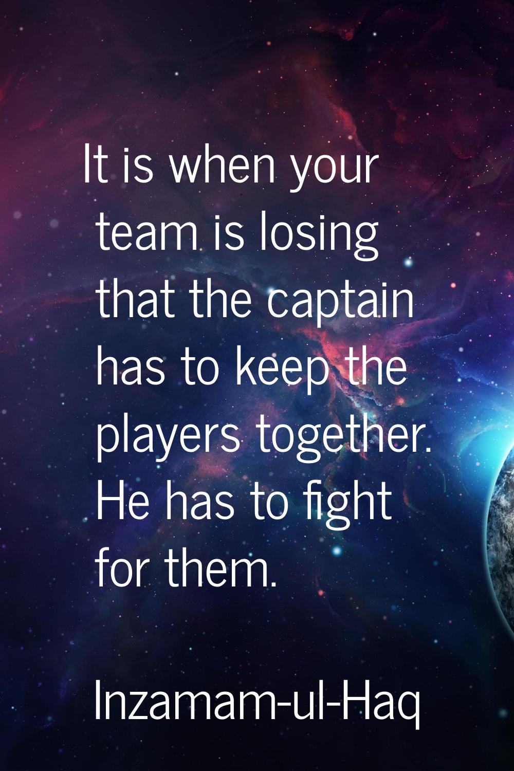 It is when your team is losing that the captain has to keep the players together. He has to fight f