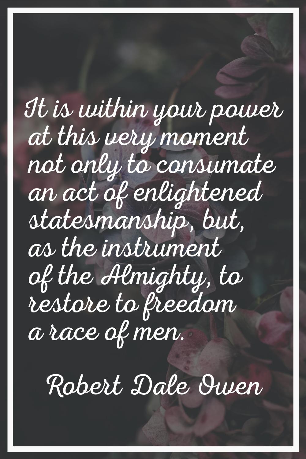 It is within your power at this very moment not only to consumate an act of enlightened statesmansh