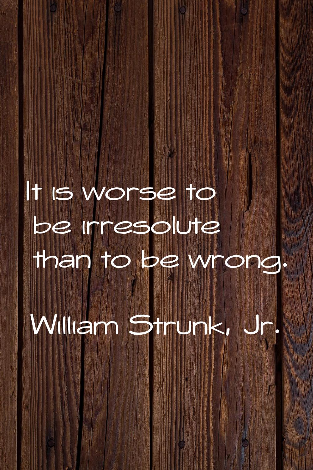 It is worse to be irresolute than to be wrong.