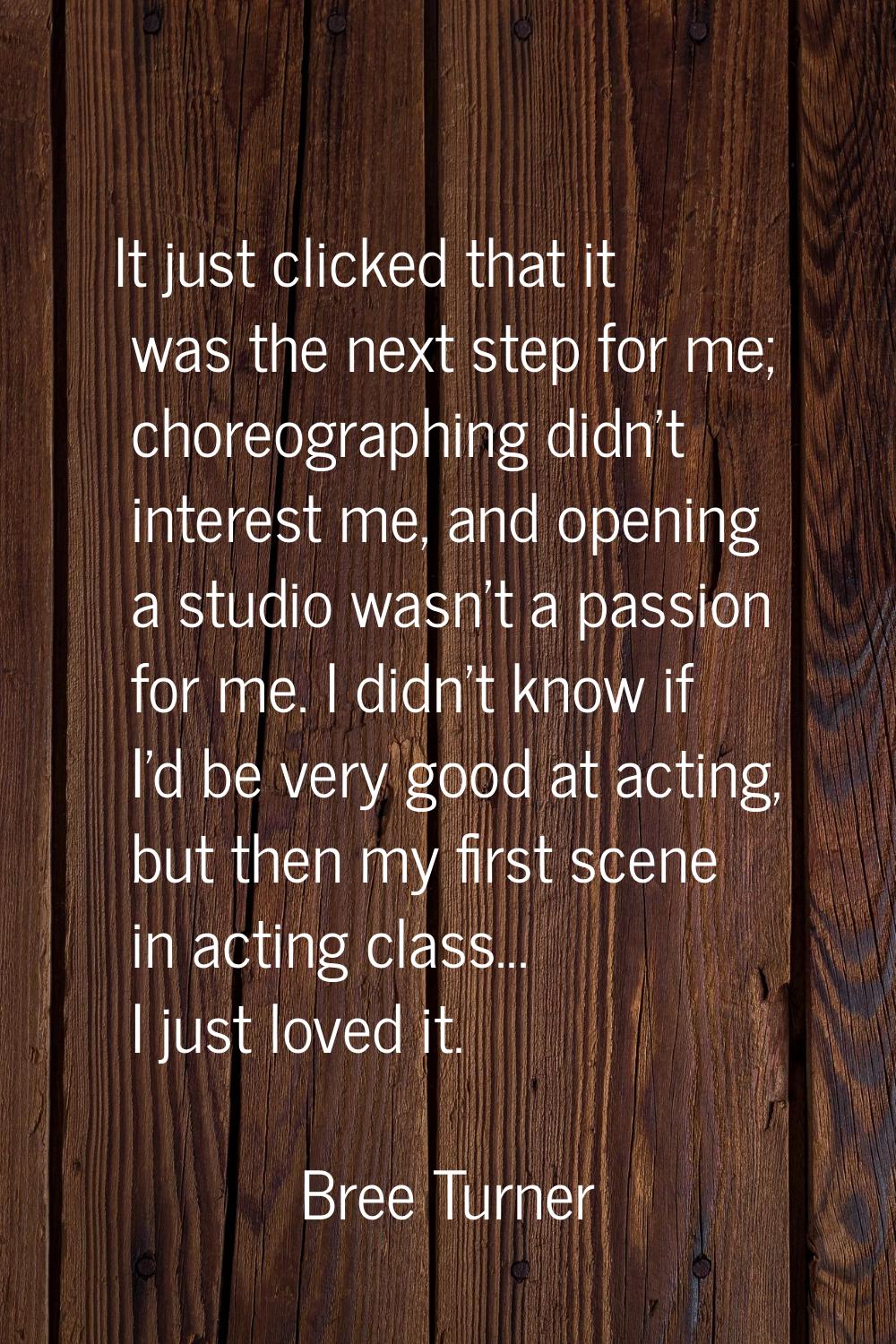 It just clicked that it was the next step for me; choreographing didn't interest me, and opening a 