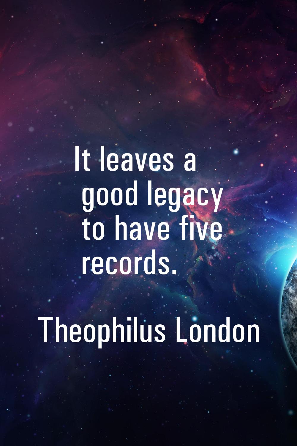 It leaves a good legacy to have five records.