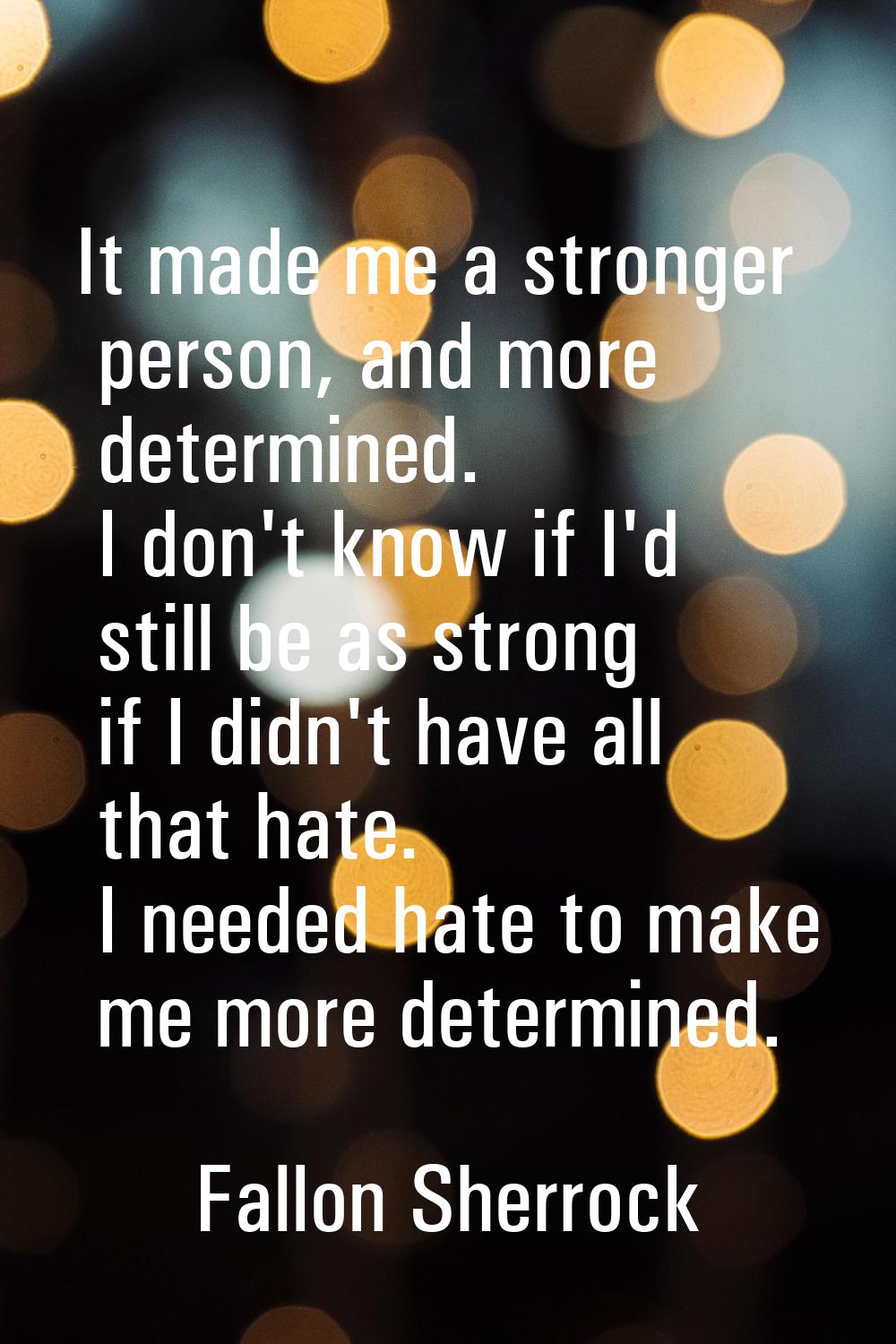 It made me a stronger person, and more determined. I don't know if I'd still be as strong if I didn