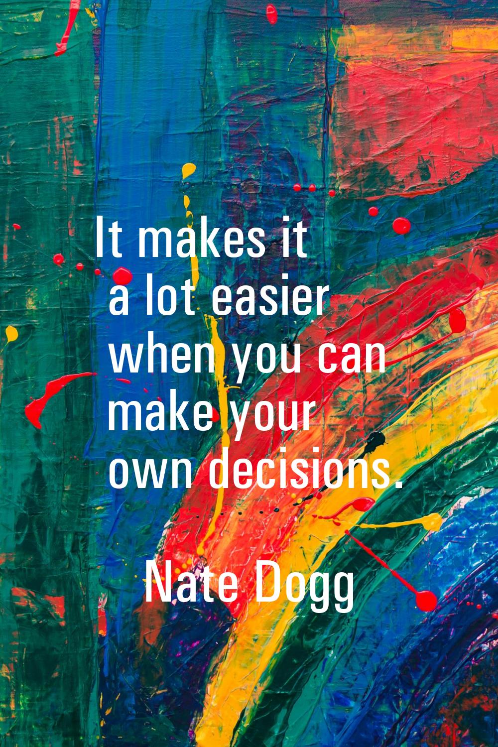 It makes it a lot easier when you can make your own decisions.
