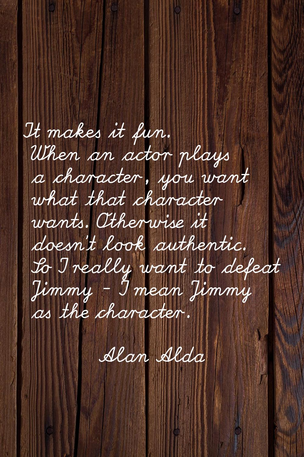 It makes it fun. When an actor plays a character, you want what that character wants. Otherwise it 