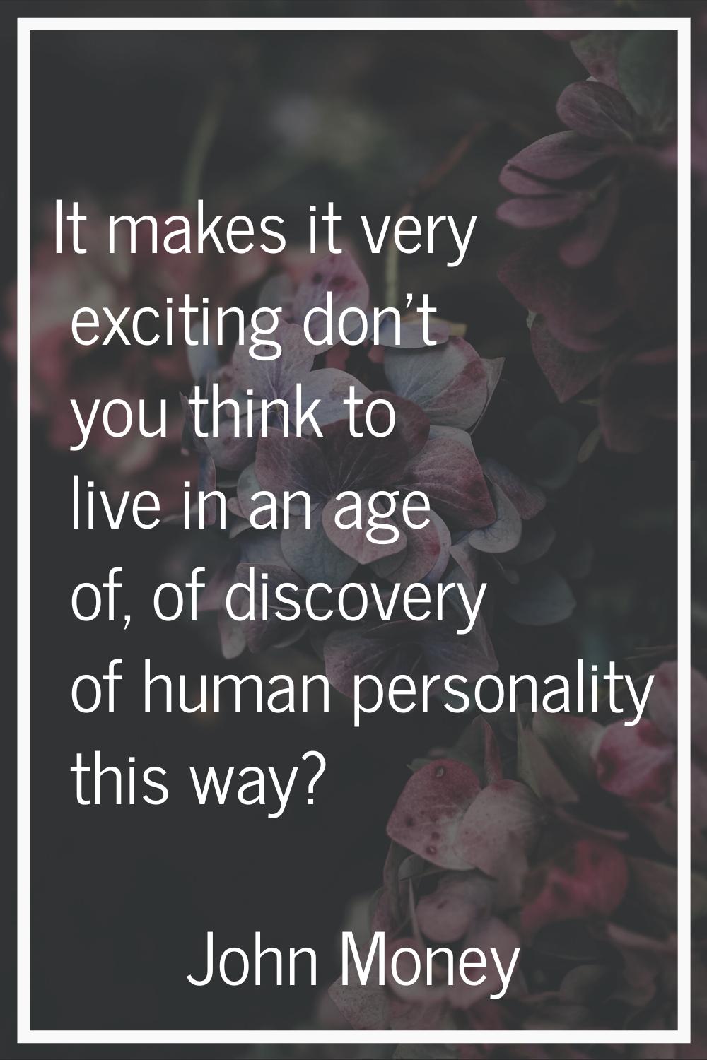 It makes it very exciting don't you think to live in an age of, of discovery of human personality t