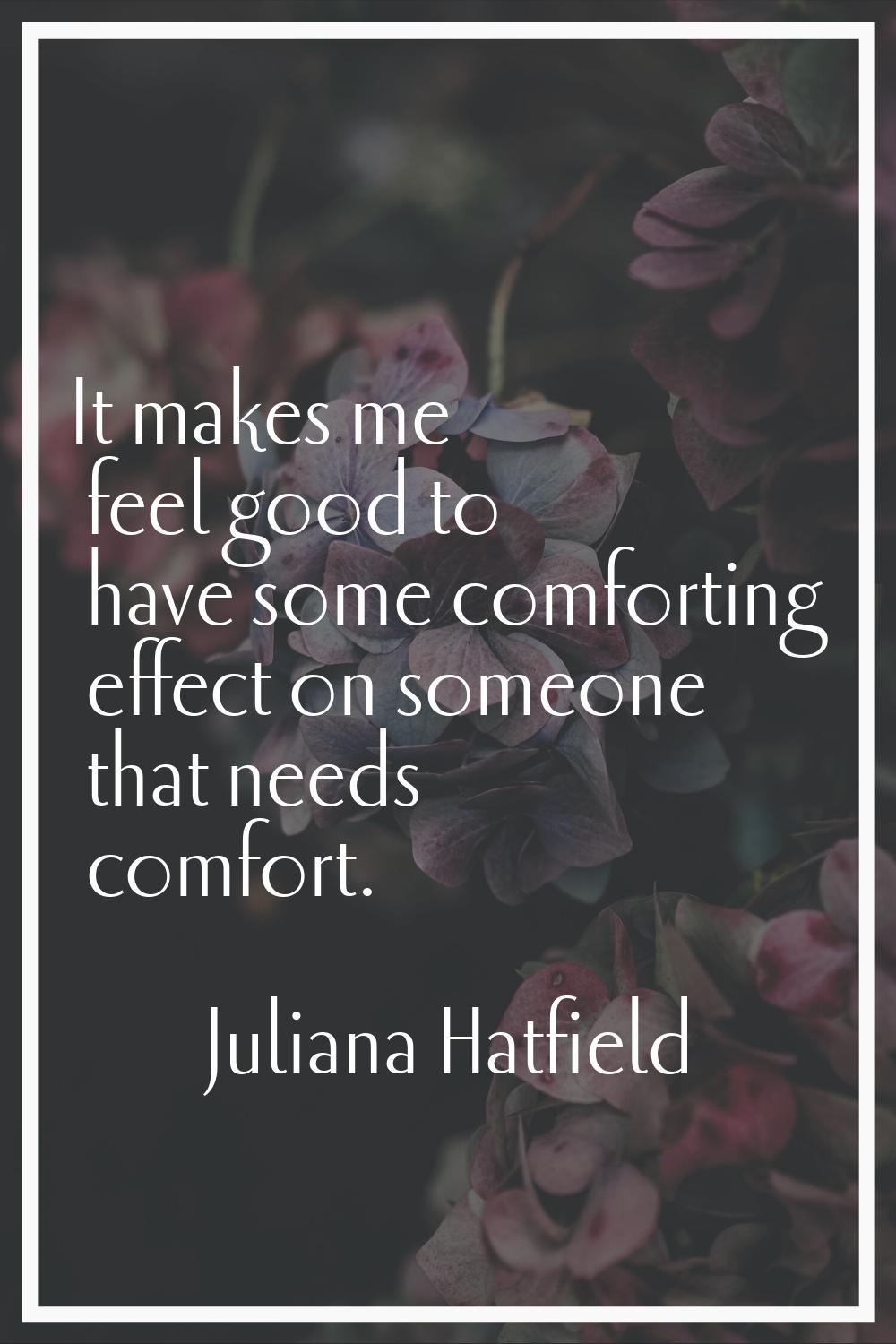 It makes me feel good to have some comforting effect on someone that needs comfort.