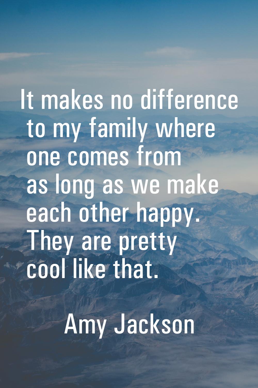 It makes no difference to my family where one comes from as long as we make each other happy. They 