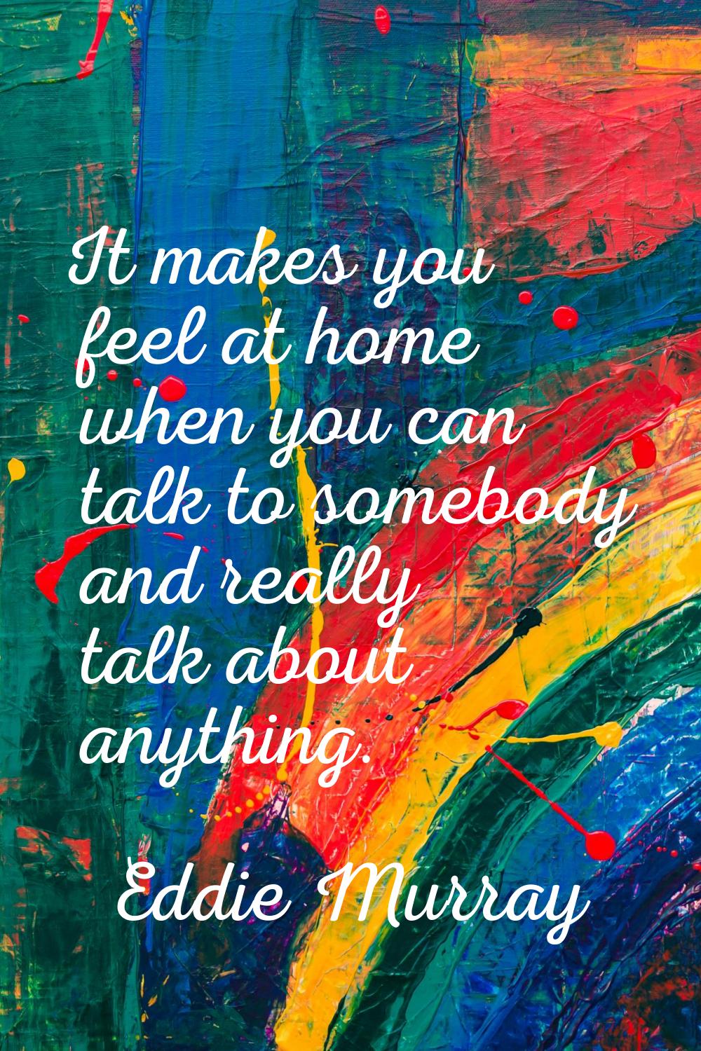 It makes you feel at home when you can talk to somebody and really talk about anything.
