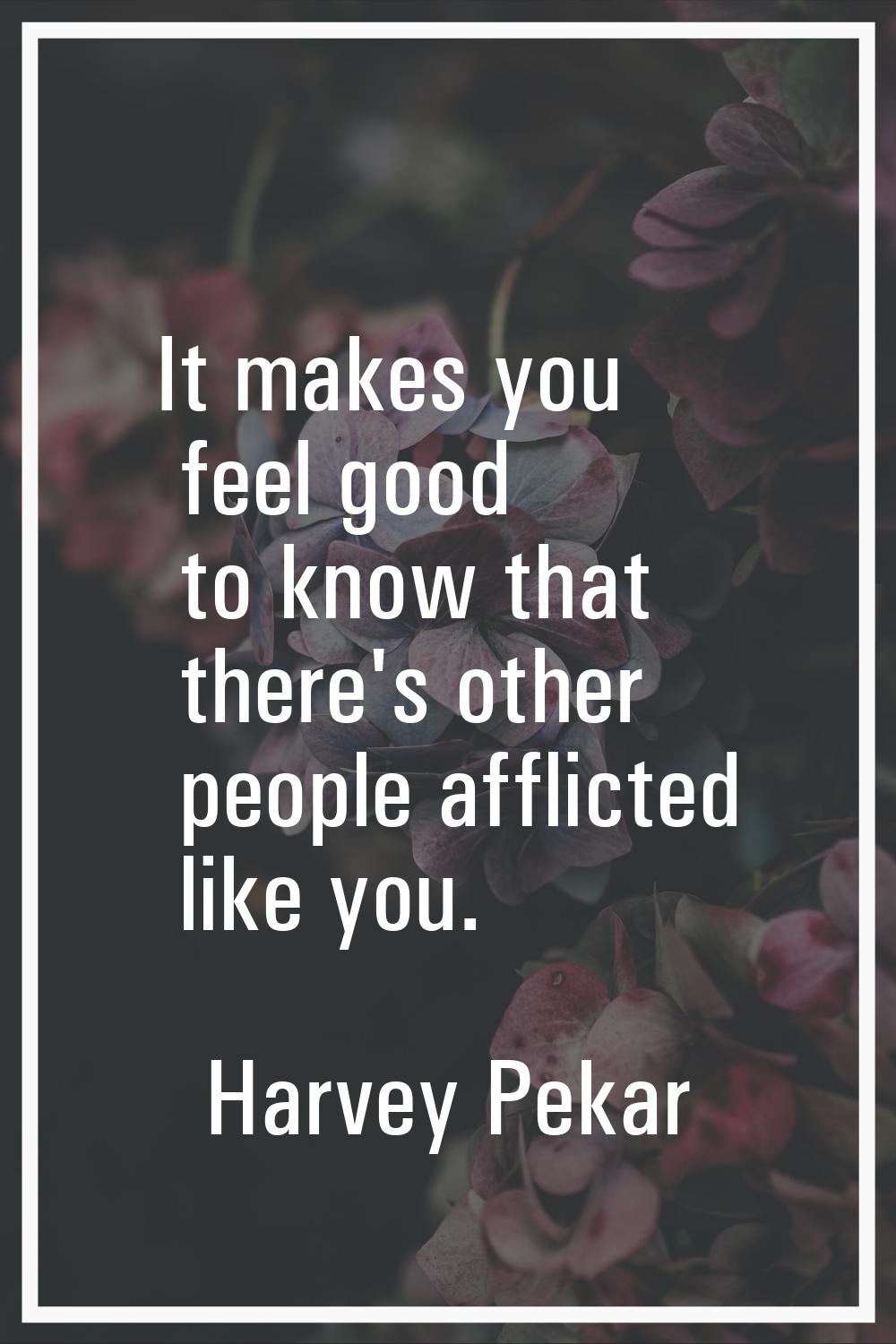 It makes you feel good to know that there's other people afflicted like you.