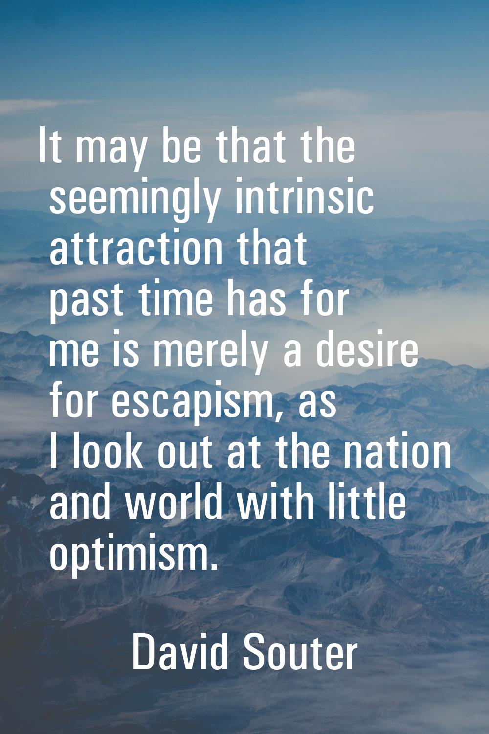 It may be that the seemingly intrinsic attraction that past time has for me is merely a desire for 