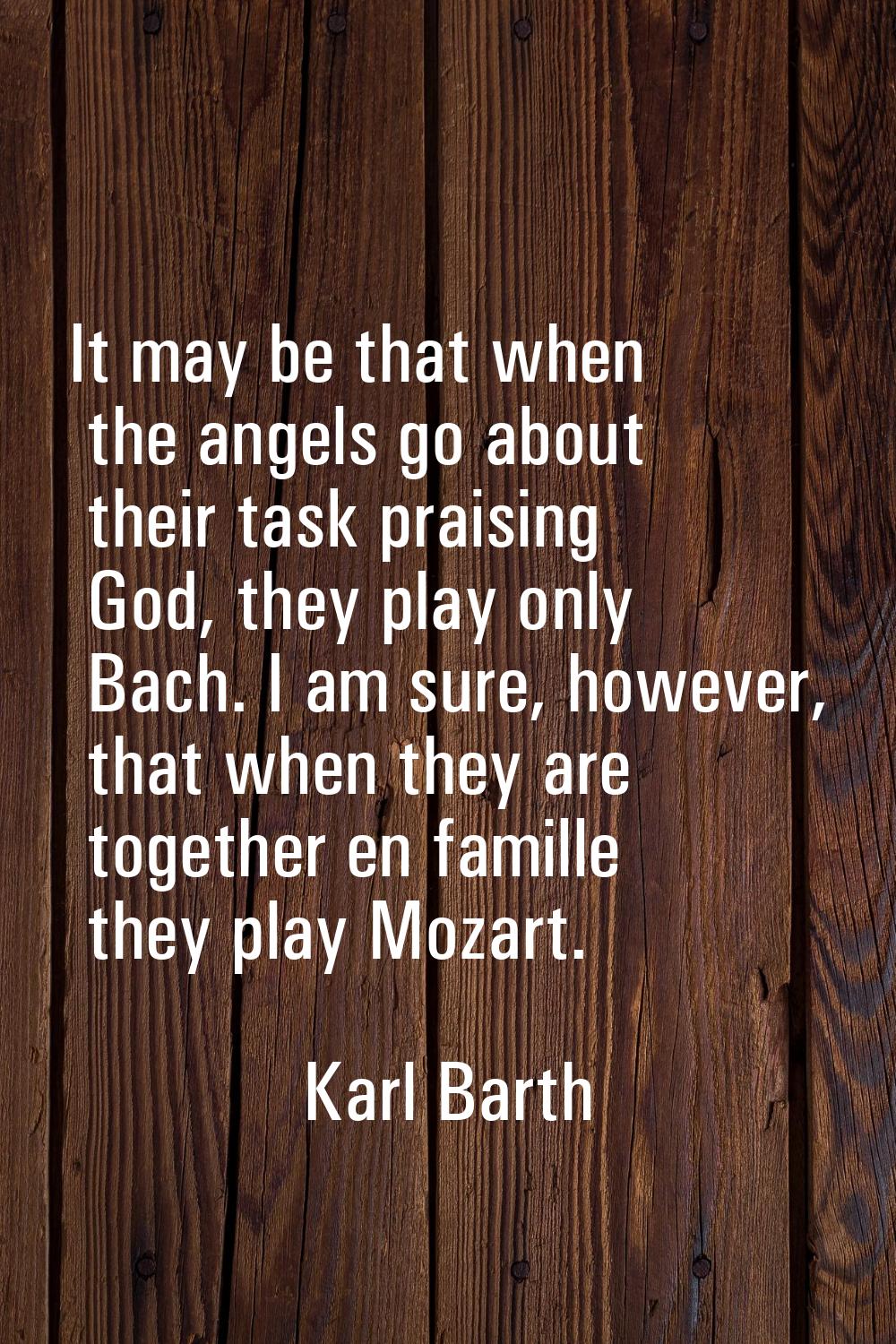 It may be that when the angels go about their task praising God, they play only Bach. I am sure, ho