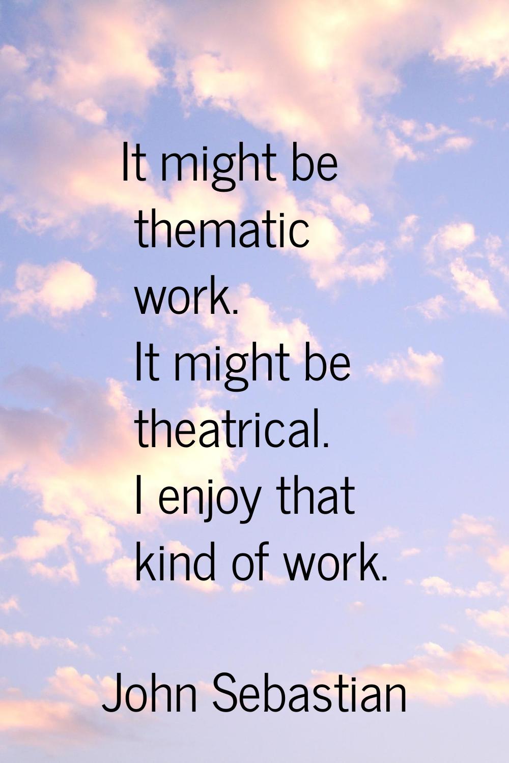 It might be thematic work. It might be theatrical. I enjoy that kind of work.