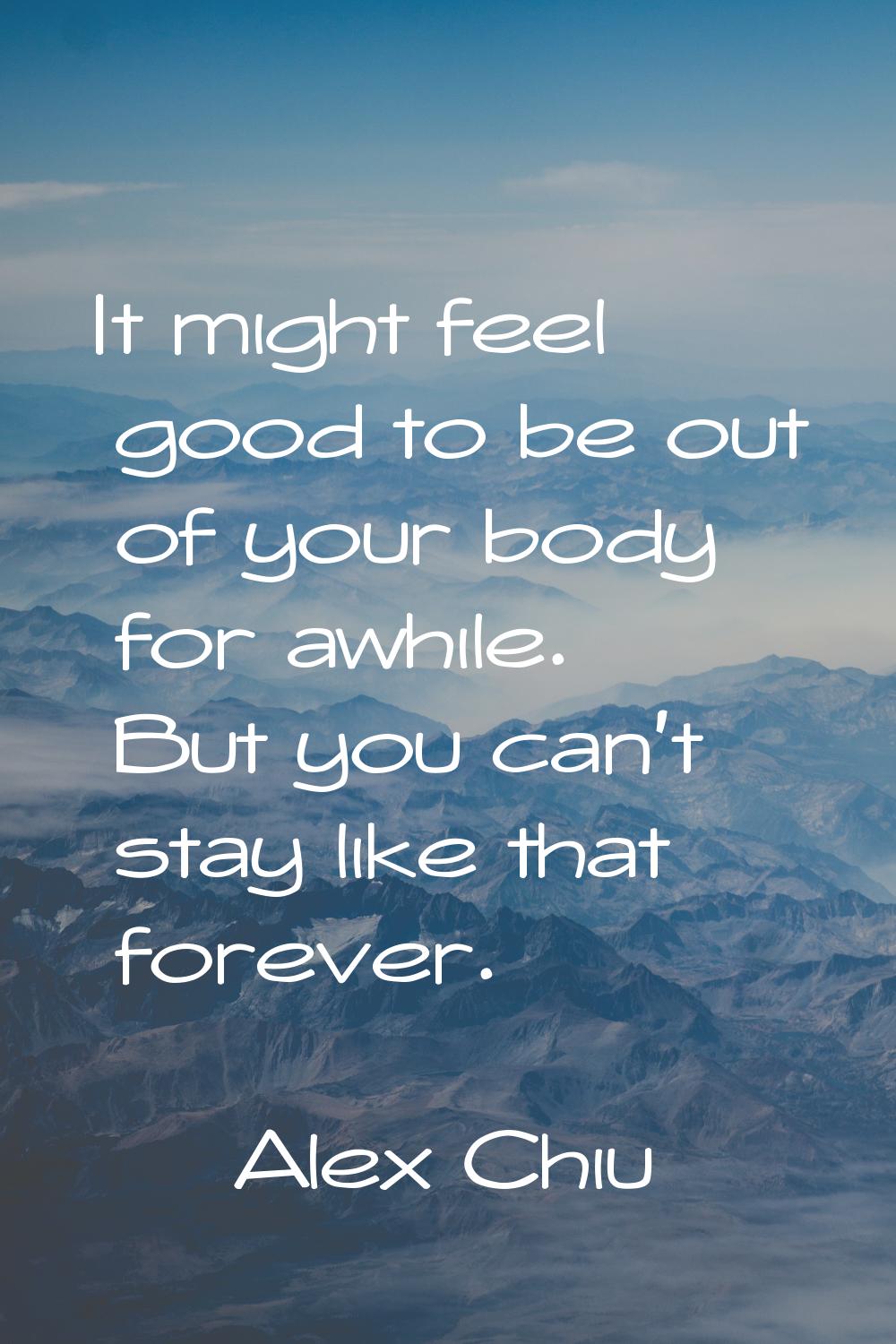 It might feel good to be out of your body for awhile. But you can't stay like that forever.