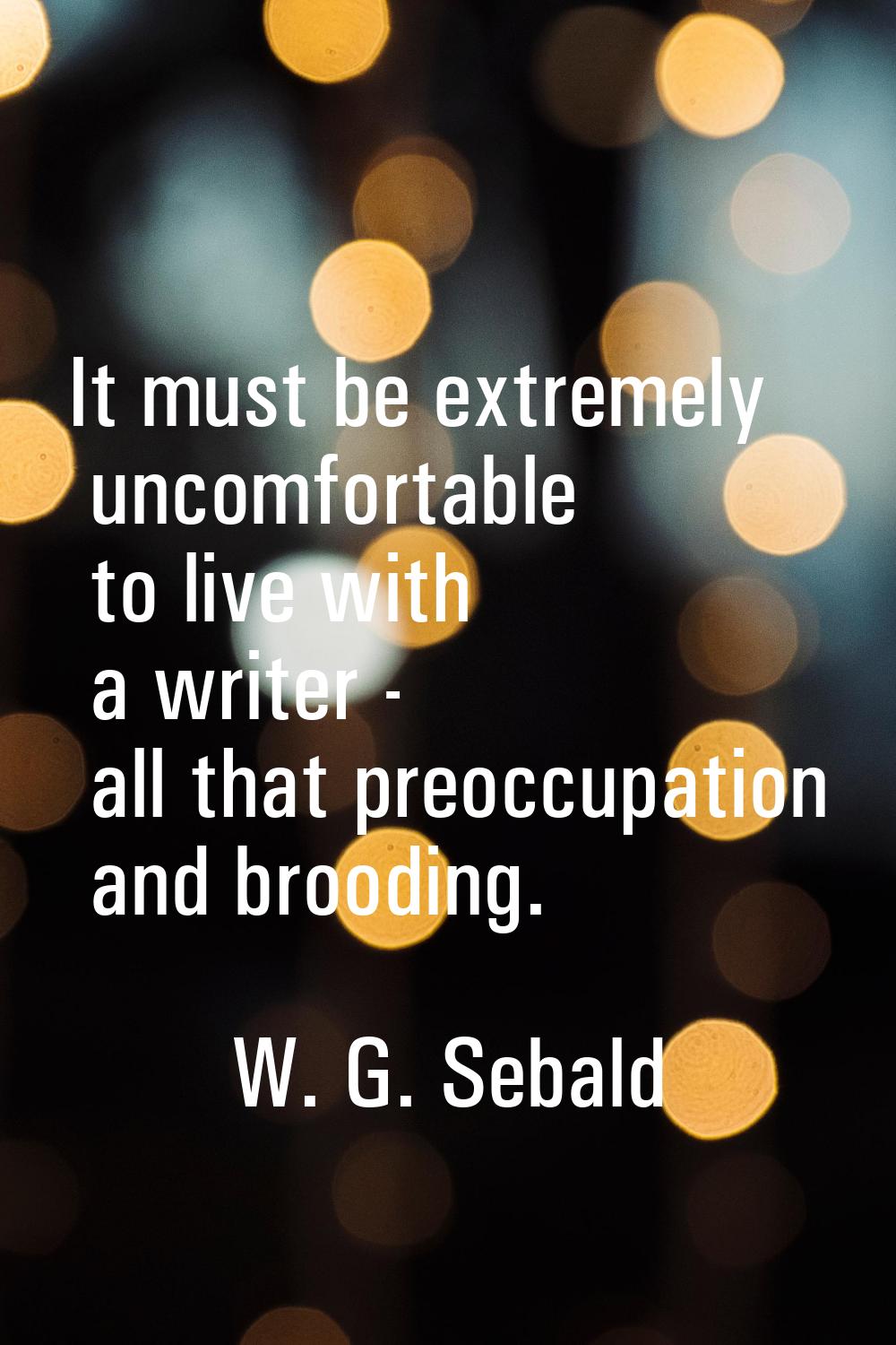 It must be extremely uncomfortable to live with a writer - all that preoccupation and brooding.