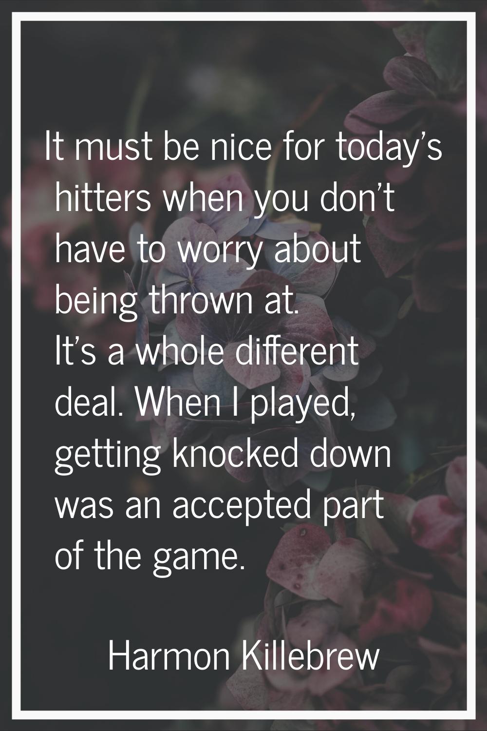 It must be nice for today's hitters when you don't have to worry about being thrown at. It's a whol