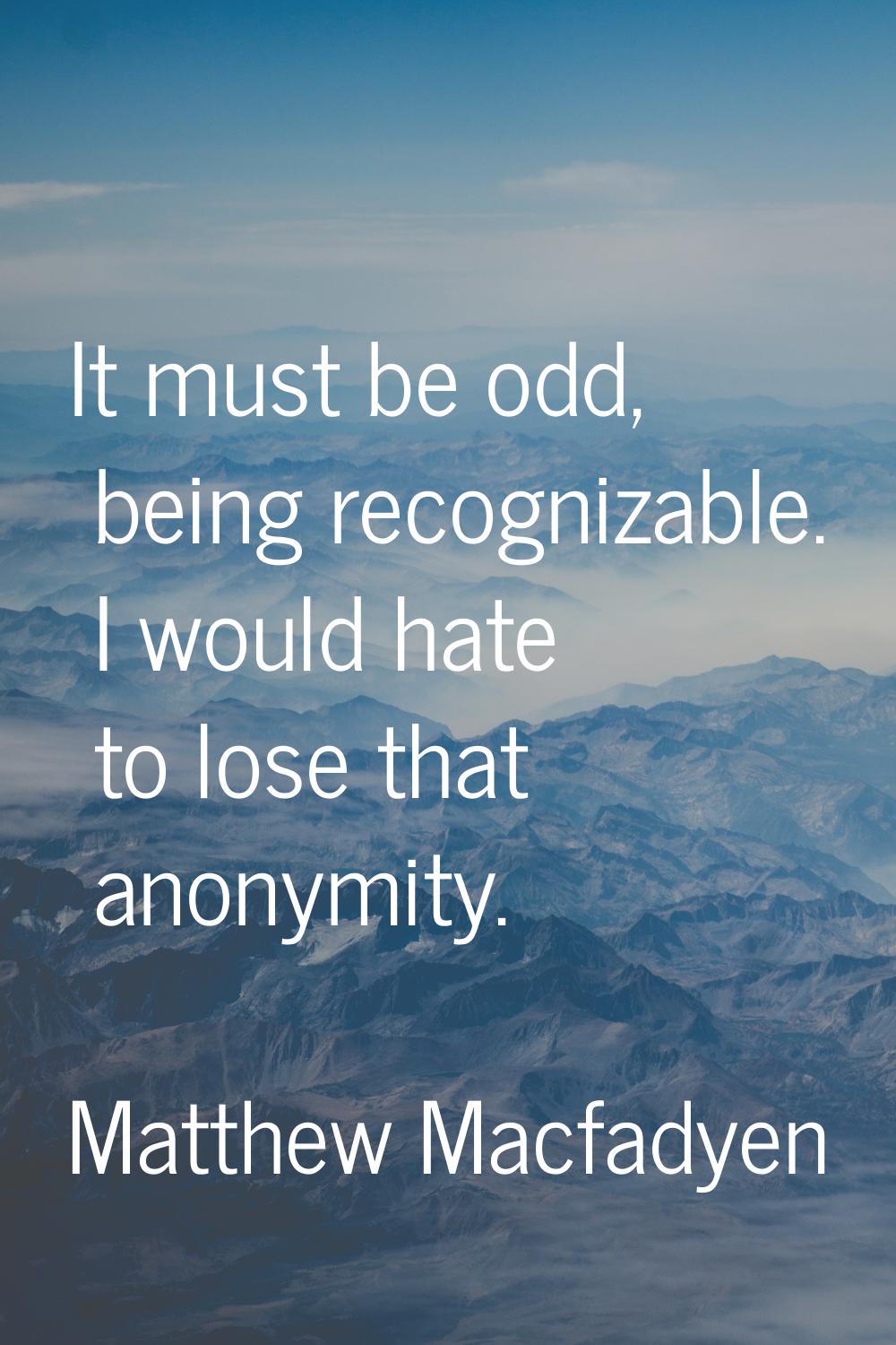 It must be odd, being recognizable. I would hate to lose that anonymity.
